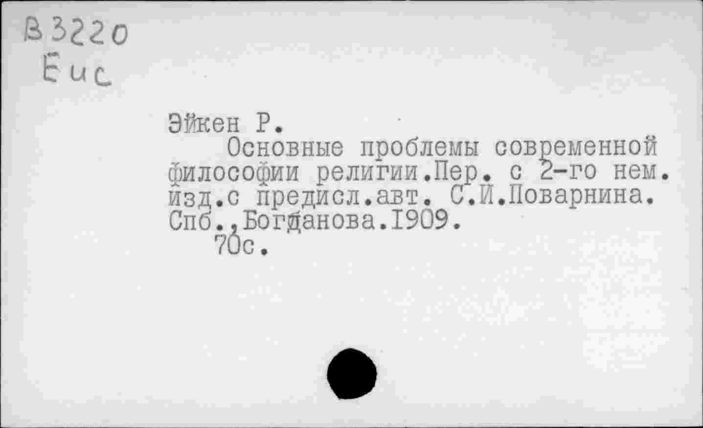 ﻿ьъгго
Е ис
Эйкен Р.
Основные проблемы современной философии религии.Пер. с 2-го нем. изд.с предисл.авт. С.Й.Поварнина. Спб.,Богданова.1909.
70с.